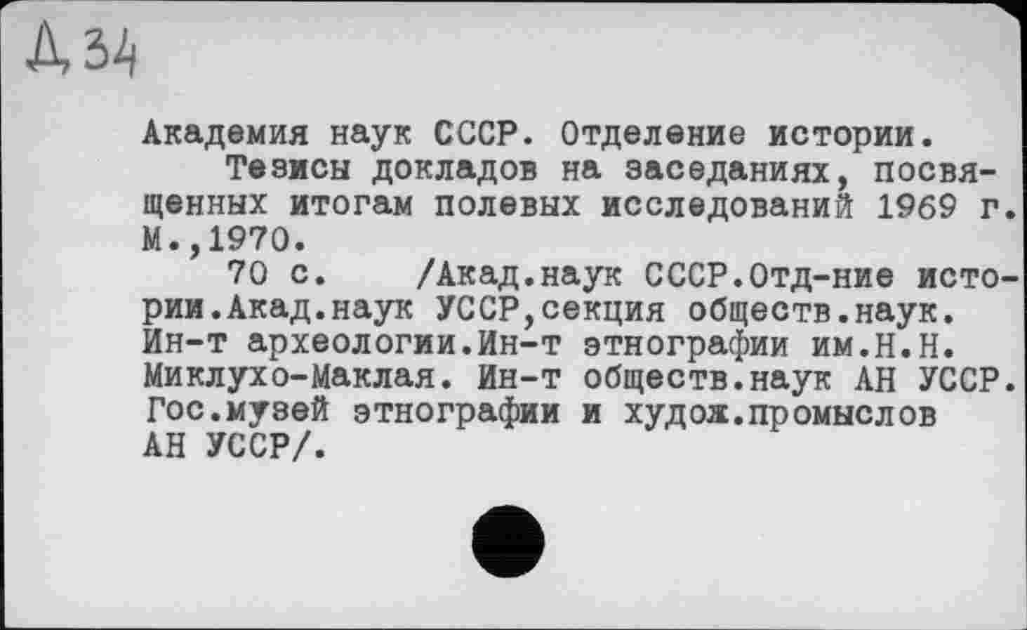 ﻿Академия наук СССР. Отделение истории.
Тезисы докладов на заседаниях, посвященных итогам полевых исследований 1969 г. М.,1970.
70 с. /Акад.наук СССР.Отд-ние истории. Акад, наук УССР,секция обществ.наук. Ин-т археологии.Ин-т этнографии им.Н.Н. Миклухо-Маклая. Ин-т обществ.наук АН УССР. Гос.мувей этнографии и худож.промыслов АН УССР/.